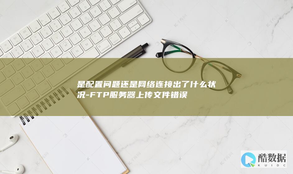 是配置问题还是网络连接出了什么状况-FTP服务器上传文件错误