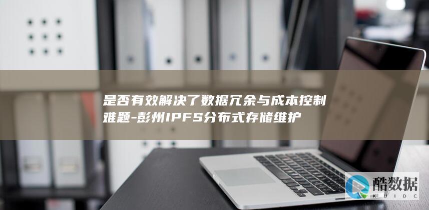 是否有效解决了数据冗余与成本控制难题-彭州IPFS分布式存储维护
