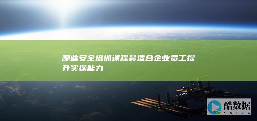 哪些安全培训课程最适合企业员工提升实操能力