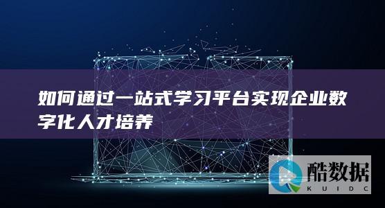 如何通过一站式学习平台实现企业数字化人才培养