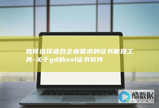 如何选择适合企业需求的证书管理工具-关于gd的ssl证书软件