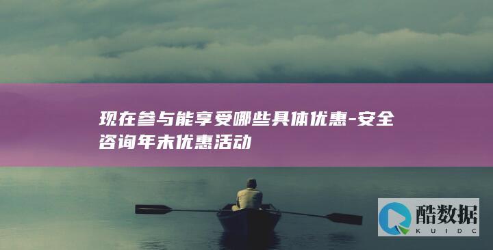 现在参与能享受哪些具体优惠-安全咨询年末优惠活动