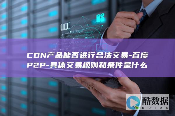 CDN产品能否进行合法交易-百度P2P-具体交易规则和条件是什么