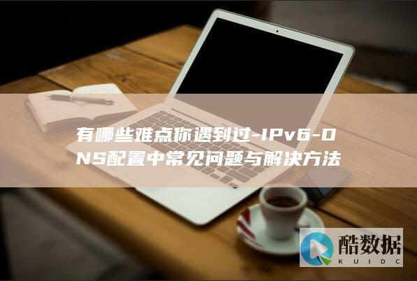 有哪些难点你遇到过-IPv6-DNS配置中常见问题与解决方法