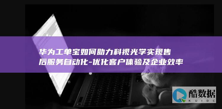 华为工单宝如何助力科视光学实现售后服务自动化-优化客户体验及企业效率