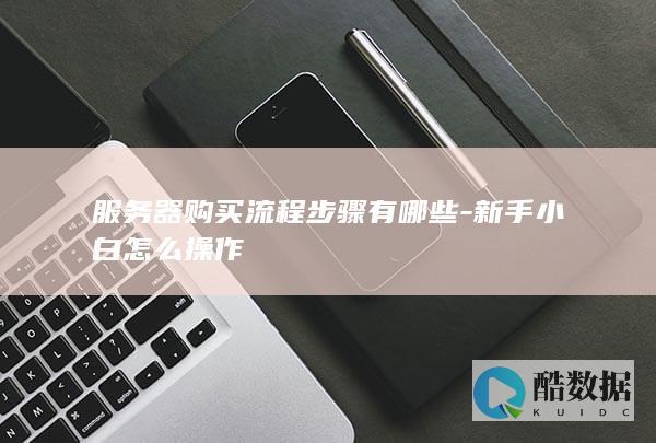 服务器购买流程步骤有哪些-新手小白怎么操作
