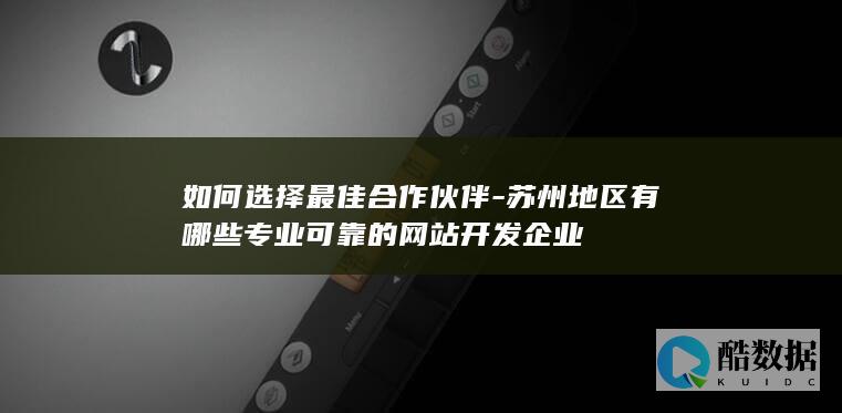 如何选择最佳合作伙伴-苏州地区有哪些专业可靠的网站开发企业