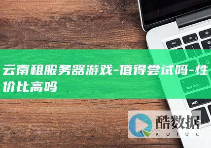 云南租服务器游戏-值得尝试吗-性价比高吗