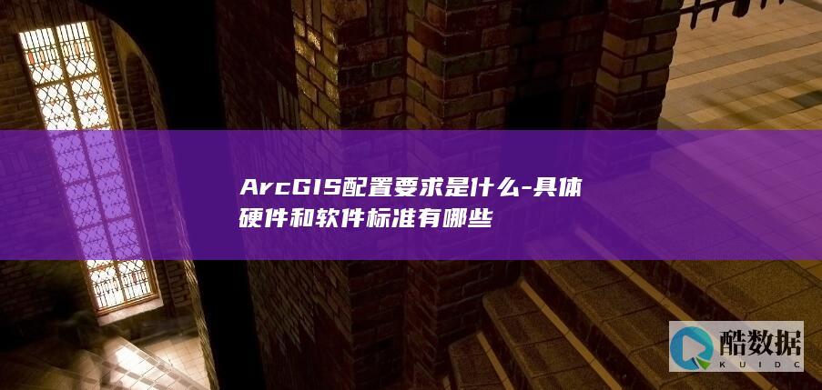 ArcGIS配置要求是什么-具体硬件和软件标准有哪些