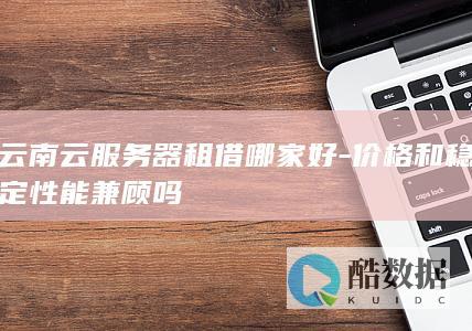 云南云服务器租借哪家好-价格和稳定性能兼顾吗