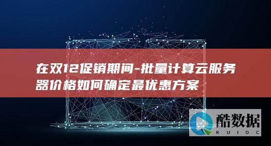 在双12促销期间-批量计算云服务器价格如何确定最优惠方案