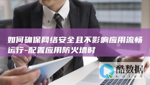 如何确保网络安全且不影响应用流畅运行-配置应用防火墙时