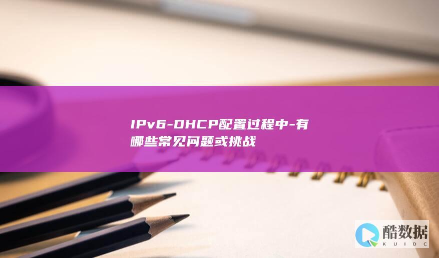 IPv6-DHCP配置过程中-有哪些常见问题或挑战