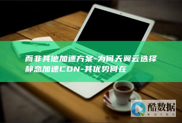 而非其他加速方案-为何天翼云选择静态加速CDN-其优势何在