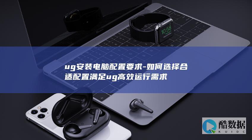 ug安装电脑配置要求-如何选择合适配置满足ug高效运行需求