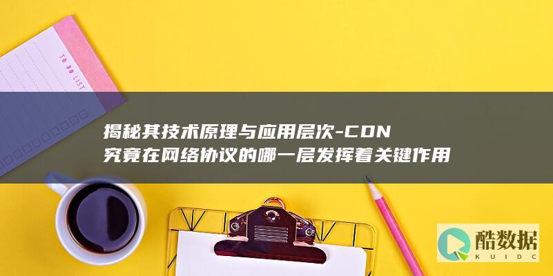 揭秘其技术原理与应用层次-CDN究竟在网络协议的哪一层发挥着关键作用
