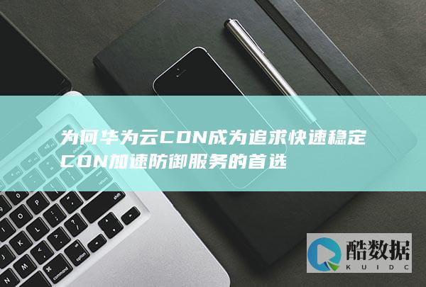为何华为云CDN成为追求快速稳定CDN加速防御服务的首选