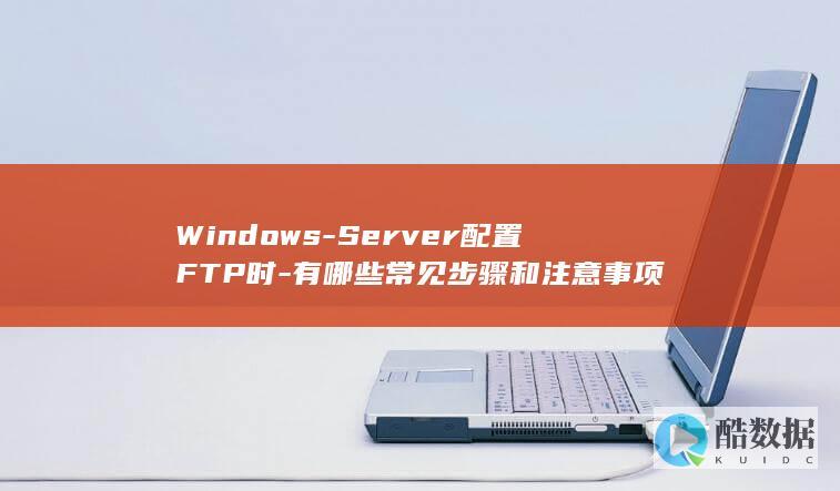 Windows-Server配置FTP时-有哪些常见步骤和注意事项