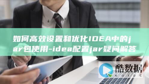 如何高效设置和优化IDEA中的jar包使用-idea配置jar疑问解答