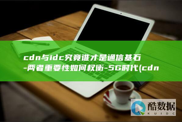 cdn与idc究竟谁才是通信基石-两者重要性如何权衡-5G时代 (cdn与idc的区别,no_ai_sug:false}],slid:243710999729103,queryid:0xbcdda7639113cf)