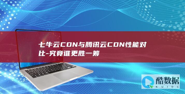 七牛云CDN与腾讯云CDN性能对比-究竟谁更胜一筹