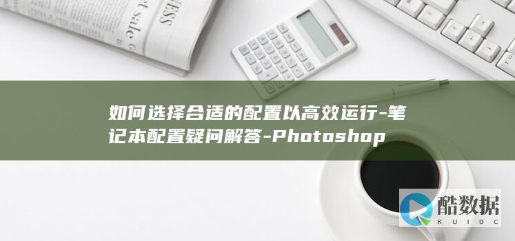 如何选择合适的配置以高效运行-笔记本配置疑问解答-Photoshop