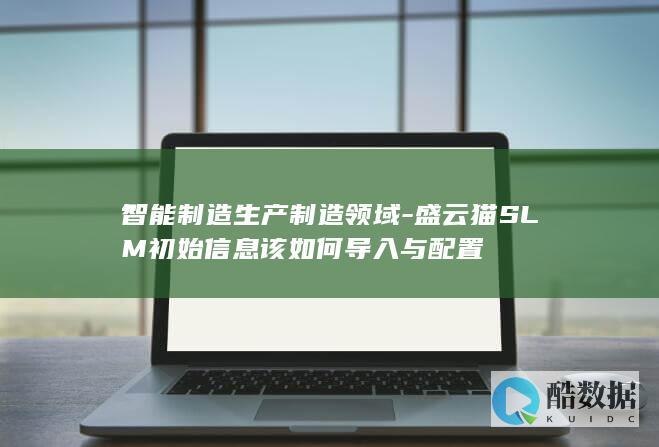 智能制造生产制造领域-盛云猫SLM初始信息该如何导入与配置