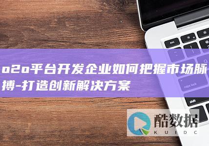 o2o平台开发企业如何把握市场脉搏-打造创新解决方案