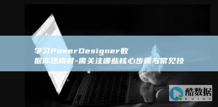 学习PowerDesigner数据库建模时-需关注哪些核心步骤与常见技术难点