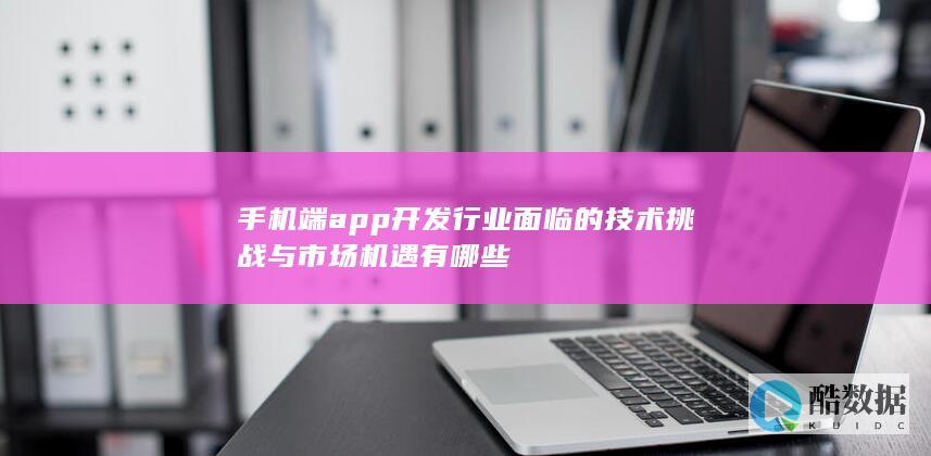 手机端app开发行业面临的技术挑战与市场机遇有哪些