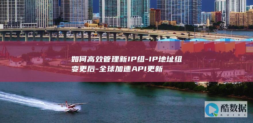 如何高效管理新IP组-IP地址组变更后-全球加速API更新