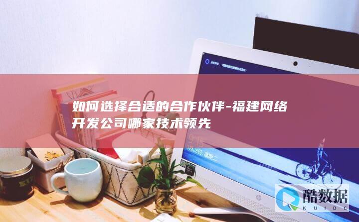 如何选择合适的合作伙伴-福建网络开发公司哪家技术领先