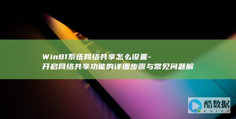 Win81系统网络共享怎么设置-开启网络共享功能的详细步骤与常见问题解答