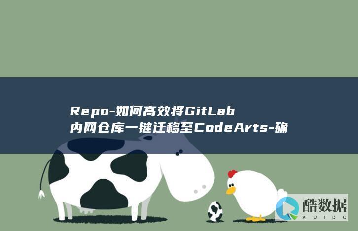 Repo-如何高效将GitLab内网仓库一键迁移至CodeArts-确保数据安全与连续性