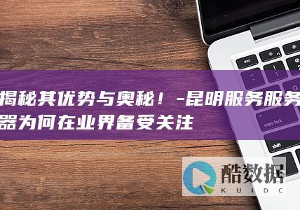 揭秘其优势与奥秘！-昆明服务服务器为何在业界备受关注