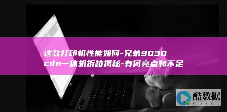 这款打印机性能如何-兄弟9030cdn一体机拆箱揭秘-有何亮点和不足