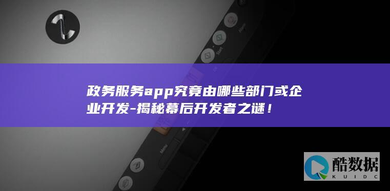 政务服务app究竟由哪些部门或企业开发-揭秘幕后开发者之谜！