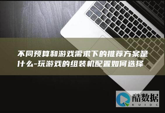 不同预算和游戏需求下的推荐方案是什么-玩游戏的组装机配置如何选择
