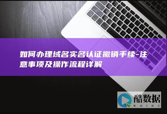 如何办理域名实名认证撤销手续-注意事项及操作流程详解