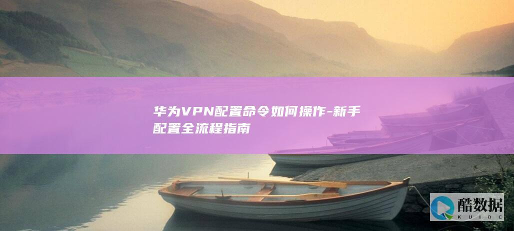 华为VPN配置命令如何操作-新手配置全流程指南