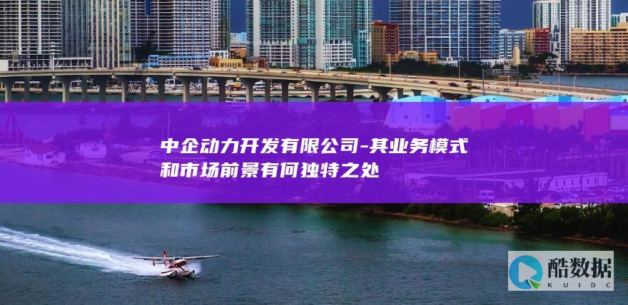 中企动力开发有限公司-其业务模式和市场前景有何独特之处