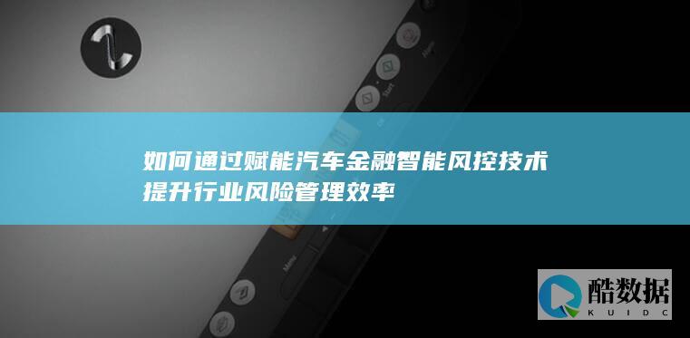 如何通过赋能汽车金融智能风控技术提升行业风险管理效率