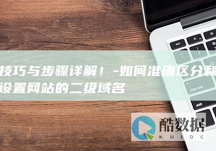 技巧与步骤详解！-如何准确区分和设置网站的二级域名