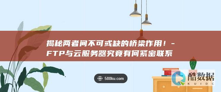 揭秘两者间不可或缺的桥梁作用！-FTP与云服务器究竟有何紧密联系