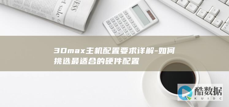 3Dmax主机配置要求详解-如何挑选最适合的硬件配置