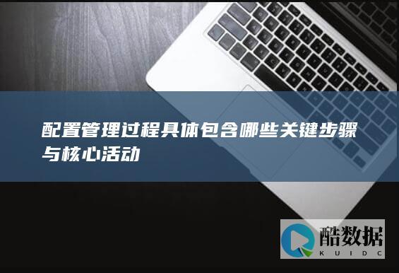 配置管理过程具体包含哪些关键步骤与核心活动