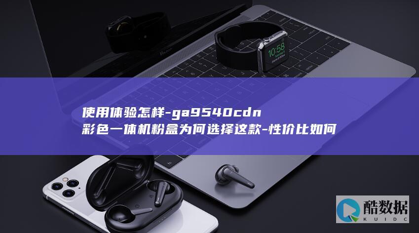 使用体验怎样-ga9540cdn彩色一体机粉盒为何选择这款-性价比如何