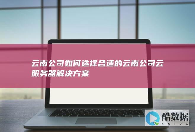 云南公司选择合适的云南公司云服务器解决方案