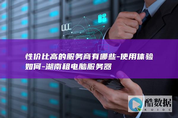 性价比高的服务商有哪些-使用体验如何-湖南租电脑服务器