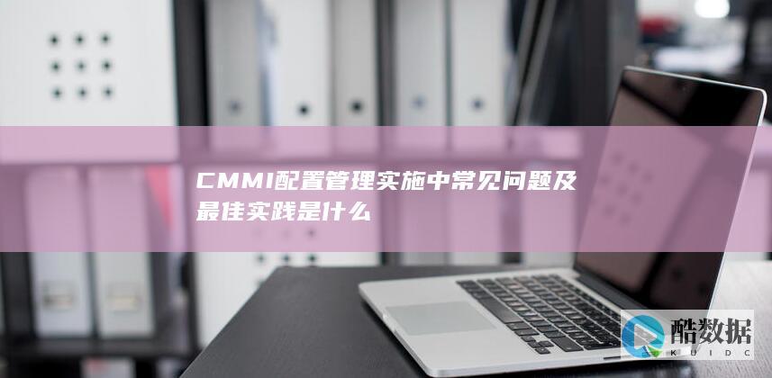 CMMI配置管理实施中常见问题及最佳实践是什么